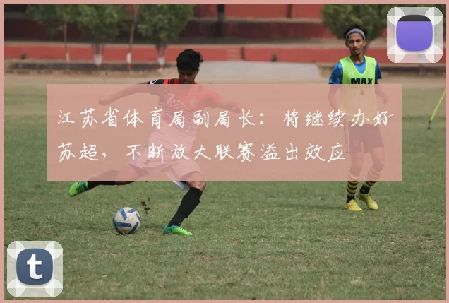 江苏省体育局副局长：将继续办好苏超，不断放大联赛溢出效应