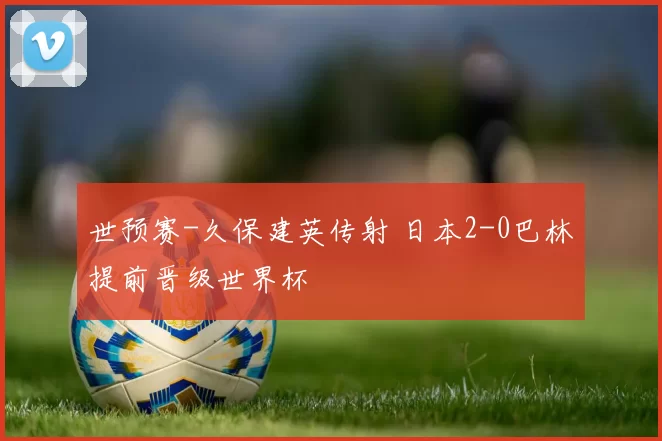 世预赛-久保建英传射 日本2-0巴林提前晋级世界杯