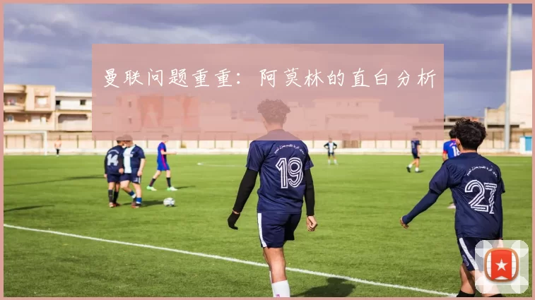 曼联问题重重：阿莫林的直白分析