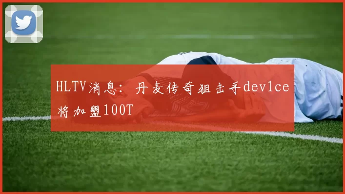HLTV消息：丹麦传奇狙击手dev1ce将加盟100T