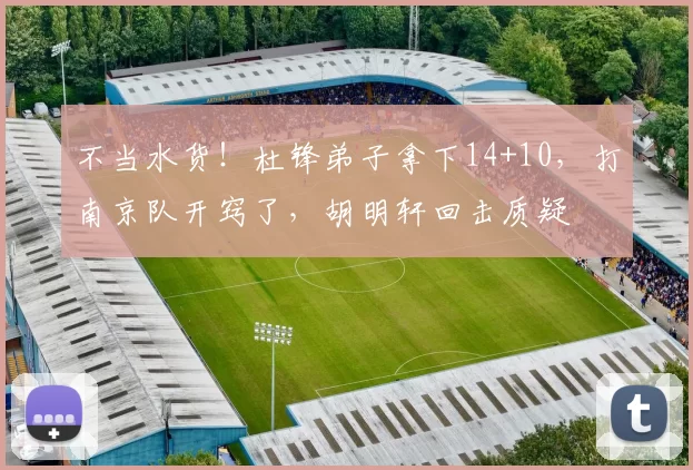 不当水货！杜锋弟子拿下14+10，打南京队开窍了，胡明轩回击质疑