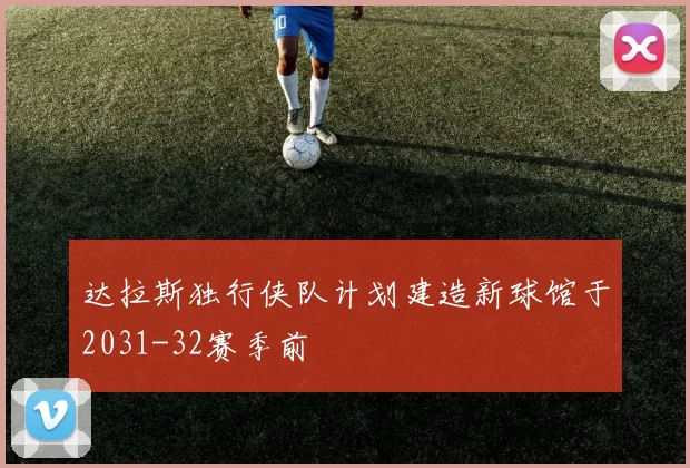 达拉斯独行侠队计划建造新球馆于2031-32赛季前