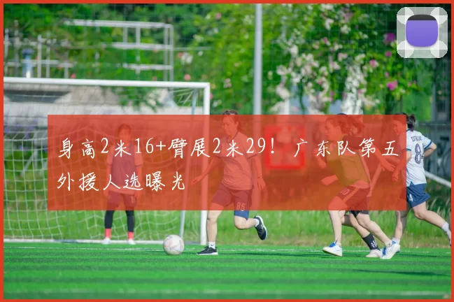 身高2米16+臂展2米29！广东队第五外援人选曝光