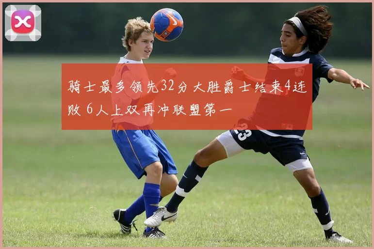 骑士最多领先32分大胜爵士结束4连败 6人上双再冲联盟第一