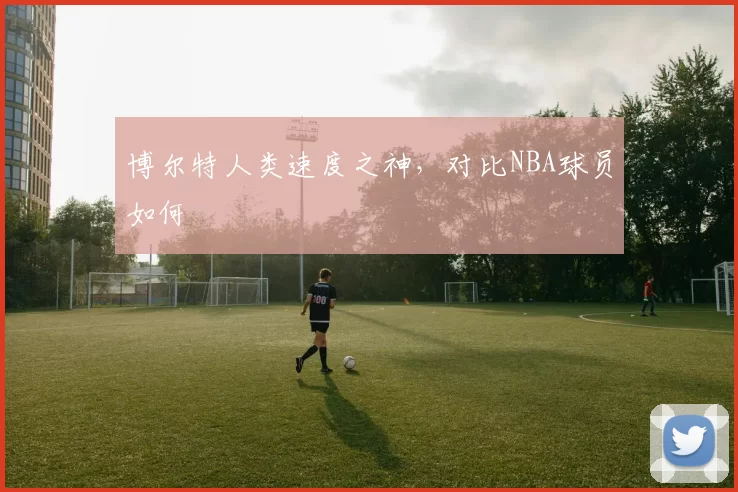 博尔特人类速度之神，对比NBA球员如何