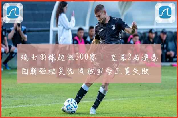 瑞士羽球超级300赛｜ 直落2局遭泰国新强档复仇 阀敏宣告卫冕失败