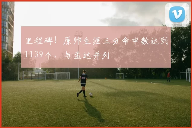 里程碑！原帅生涯三分命中数达到1139个，与孟达并列