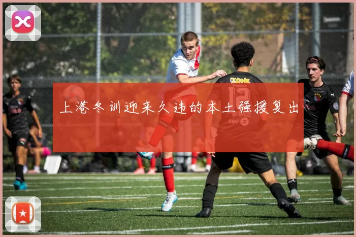 上港冬训迎来久违的本土强援复出