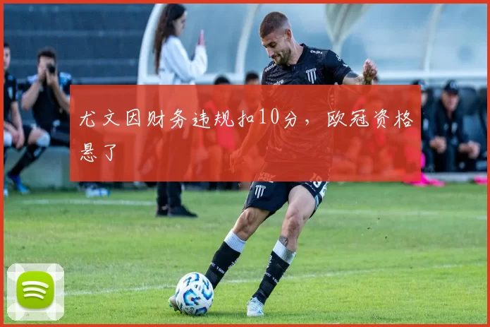 尤文因财务违规扣10分，欧冠资格悬了