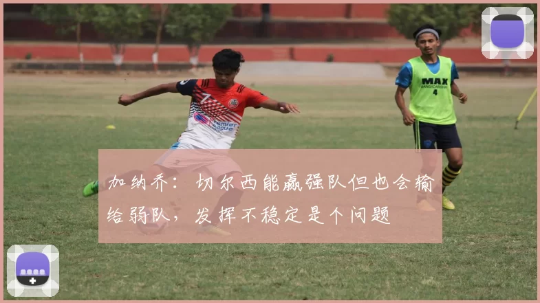 加纳乔：切尔西能赢强队但也会输给弱队，发挥不稳定是个问题