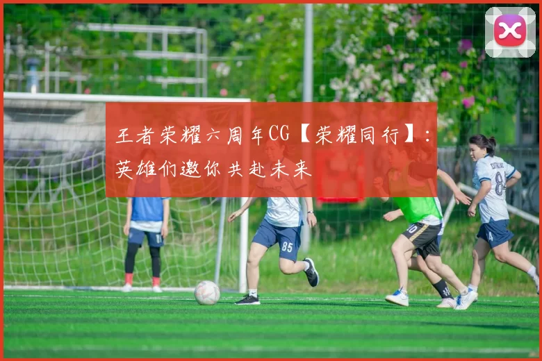 王者荣耀六周年CG【荣耀同行】：英雄们邀你共赴未来