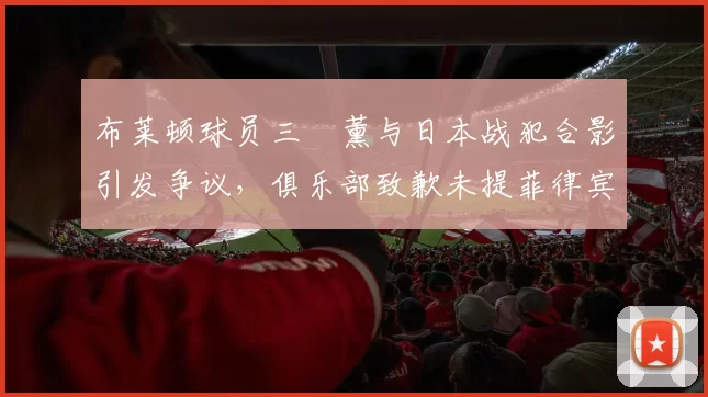 布莱顿球员三笘薰与日本战犯合影引发争议，俱乐部致歉未提菲律宾球迷，引发不满。