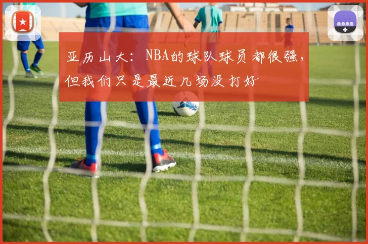 亚历山大：NBA的球队球员都很强，但我们只是最近几场没打好