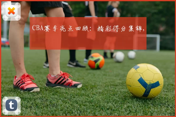 CBA赛季亮点回顾：精彩得分集锦,