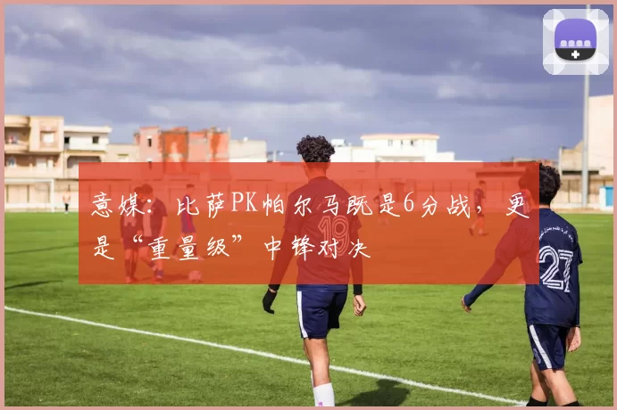 意媒：比萨PK帕尔马既是6分战，更是“重量级”中锋对决