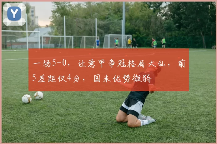 一场5-0，让意甲争冠格局大乱，前5差距仅4分，国米优势微弱