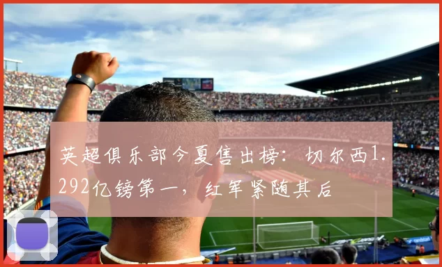 英超俱乐部今夏售出榜：切尔西1.292亿镑第一，红军紧随其后