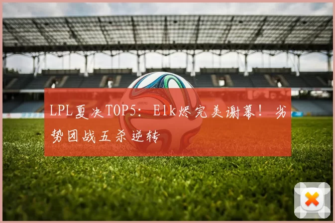 LPL夏决TOP5：Elk烬完美谢幕！劣势团战五杀逆转