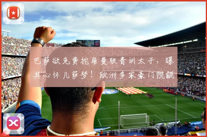 巴萨欲免费挖角曼联青训太子，曝其心怀儿萨梦！欧洲多家豪门觊觎