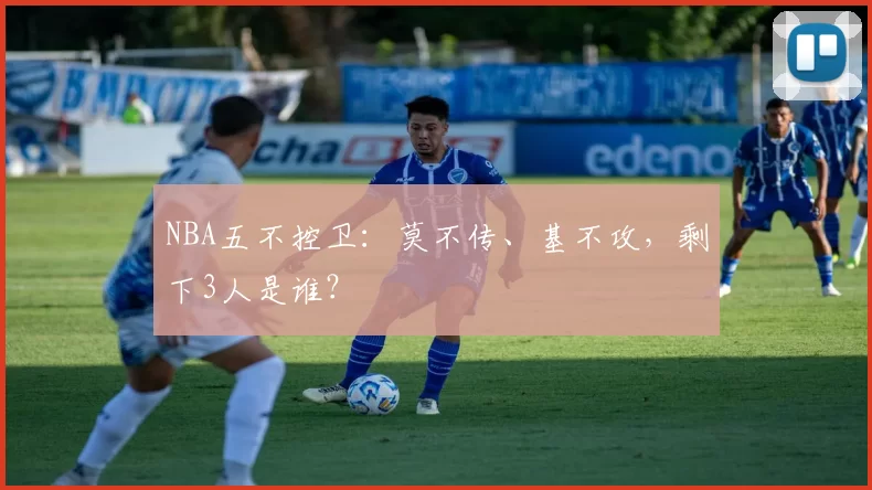 NBA五不控卫：莫不传、基不攻，剩下3人是谁？
