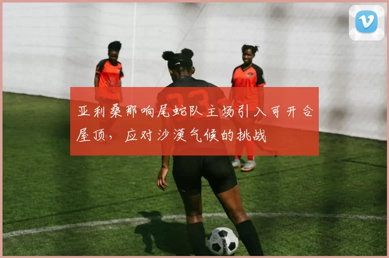 亚利桑那响尾蛇队主场引入可开合屋顶，应对沙漠气候的挑战