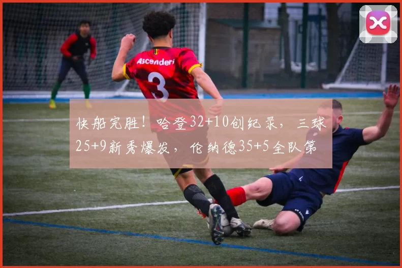 快船完胜！哈登32+10创纪录，三球25+9新秀爆发，伦纳德35+5全队第二