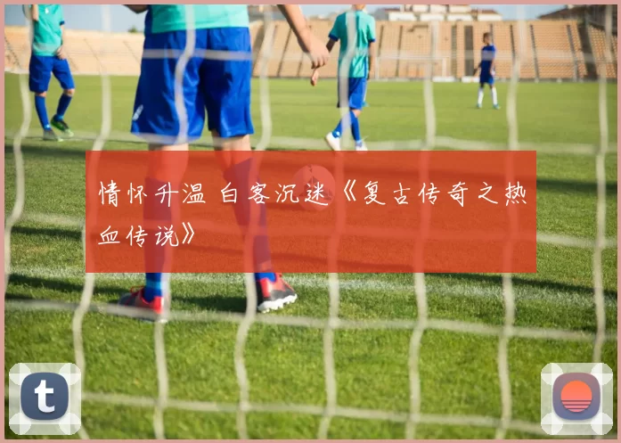 情怀升温 白客沉迷《复古传奇之热血传说》