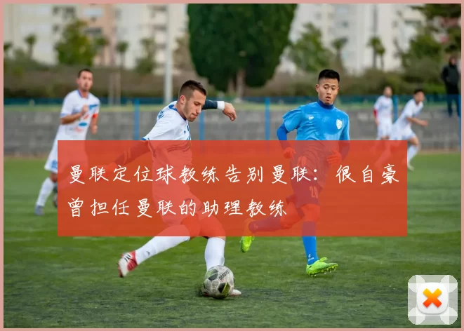 曼联定位球教练告别曼联：很自豪曾担任曼联的助理教练