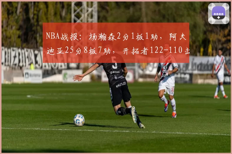 NBA战报：杨瀚森2分1板1助，阿夫迪亚25分8板7助，开拓者122-110击败骑士