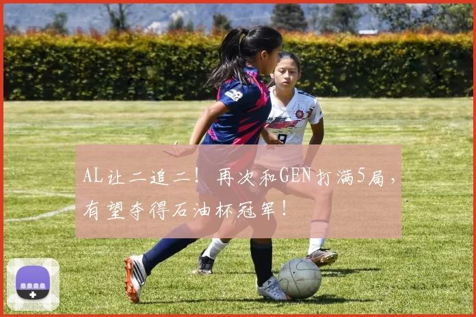 AL让二追二！再次和GEN打满5局，有望夺得石油杯冠军！