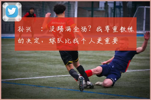 孙兴慜：没踢满全场？我尊重教练的决定，球队比我个人更重要