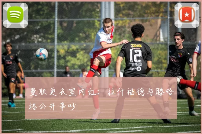 曼联更衣室内讧：拉什福德与滕哈格公开争吵