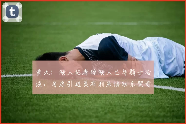 重大：湖人记者称湖人已与骑士洽谈，考虑引进莫布利来协助东契奇