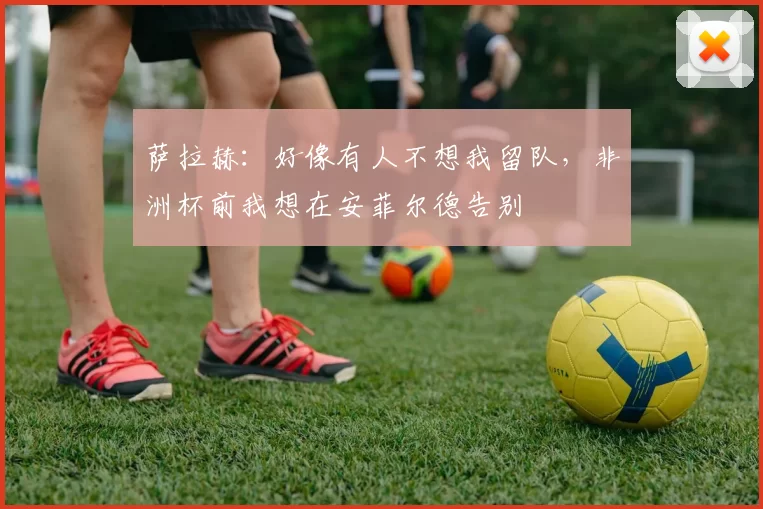 萨拉赫：好像有人不想我留队，非洲杯前我想在安菲尔德告别