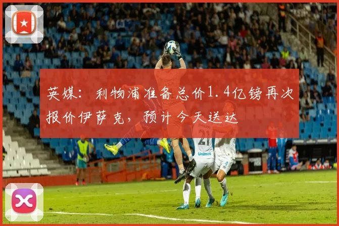 英媒：利物浦准备总价1.4亿镑再次报价伊萨克，预计今天送达