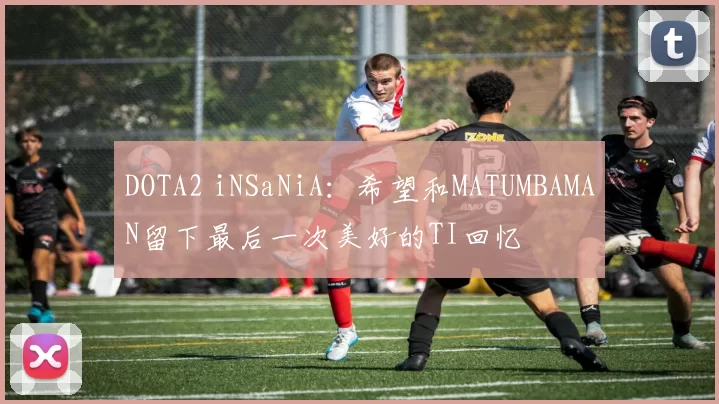 DOTA2 iNSaNiA：希望和MATUMBAMAN留下最后一次美好的TI回忆
