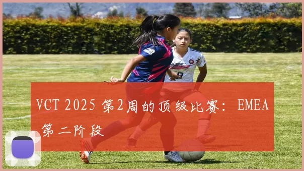 VCT 2025 第2周的顶级比赛：EMEA 第二阶段
