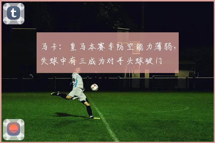 马卡：皇马本赛季防空能力薄弱，失球中有三成为对手头球破门