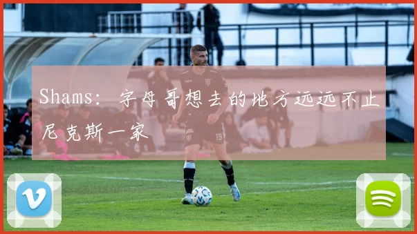 Shams：字母哥想去的地方远远不止尼克斯一家