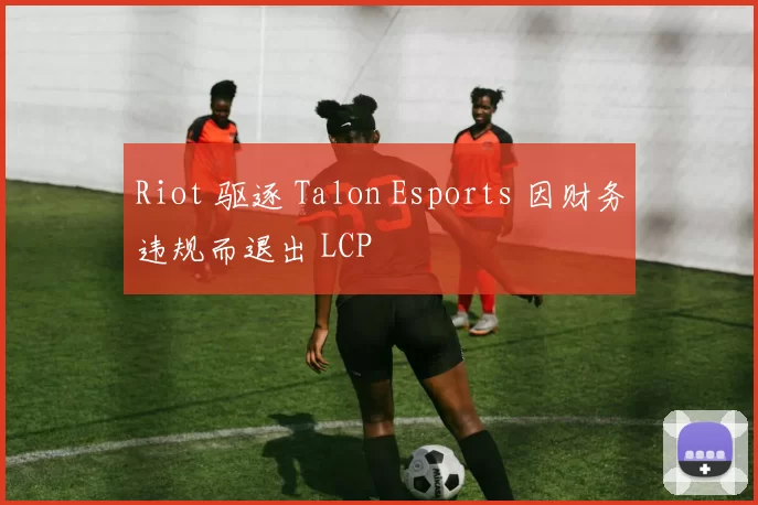 Riot 驱逐 Talon Esports 因财务违规而退出 LCP