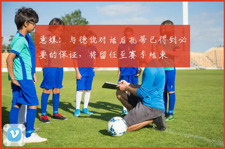 意媒：与德佬对话后孔蒂已得到必要的保证，将留任至赛季结束